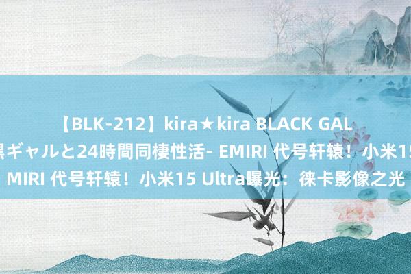 【BLK-212】kira★kira BLACK GAL レンタル痴女GAL-日焼け黒ギャルと24時間同棲性活- EMIRI 代号轩辕！小米15 Ultra曝光：徕卡影像之光