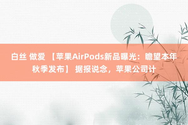 白丝 做爱 【苹果AirPods新品曝光：瞻望本年秋季发布】 据报说念，苹果公司计