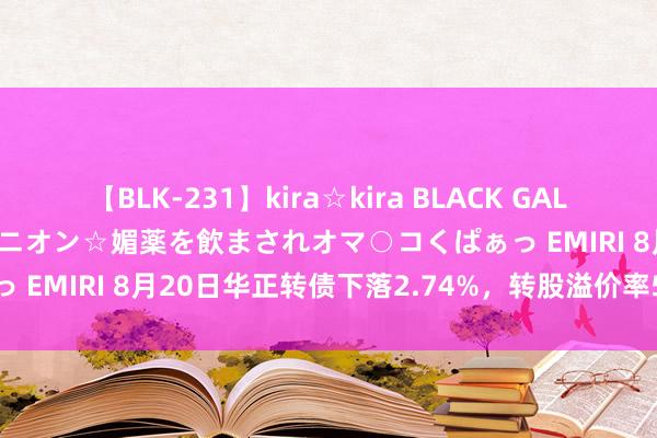 【BLK-231】kira☆kira BLACK GAL 黒ギャル中出し温泉コンパニオン☆媚薬を飲まされオマ○コくぱぁっ EMIRI 8月20日华正转债下落2.74%，转股溢价率59.41%