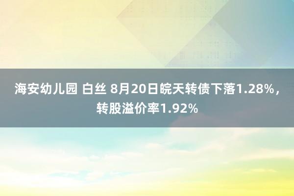 海安幼儿园 白丝 8月20日皖天转债下落1.28%，转股溢价率1.92%