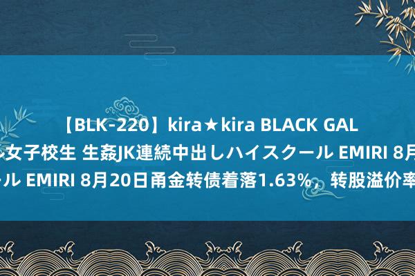 【BLK-220】kira★kira BLACK GAL 留年5年目のお姉黒ギャル女子校生 生姦JK連続中出しハイスクール EMIRI 8月20日甬金转债着落1.63%，转股溢价率70.98%