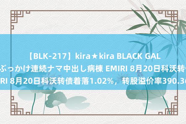 【BLK-217】kira★kira BLACK GAL黒ギャルご奉仕ナース 大量ぶっかけ連続ナマ中出し病棟 EMIRI 8月20日科沃转债着落1.02%，转股溢价率390.36%