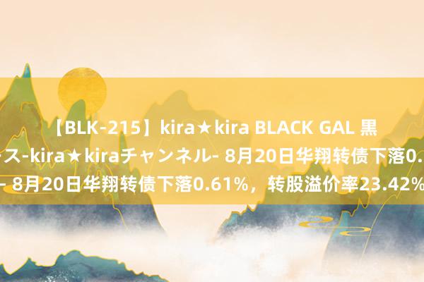 【BLK-215】kira★kira BLACK GAL 黒ギャル・EMIRIプロデュース-kira★kiraチャンネル- 8月20日华翔转债下落0.61%，转股溢价率23.42%