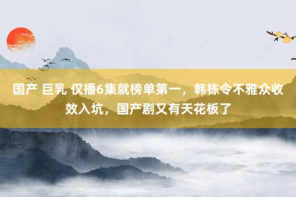 国产 巨乳 仅播6集就榜单第一，韩栋令不雅众收效入坑，国产剧又有天花板了