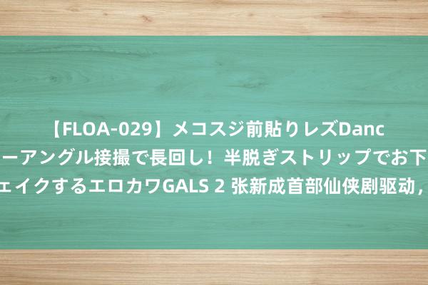 【FLOA-029】メコスジ前貼りレズDance オマ○コ喰い込みをローアングル接撮で長回し！半脱ぎストリップでお下劣にケツをシェイクするエロカワGALS 2 张新成首部仙侠剧驱动，被爆与谭松韵领衔，肖顺尧、曹斐然加盟