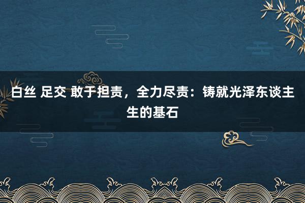 白丝 足交 敢于担责，全力尽责：铸就光泽东谈主生的基石