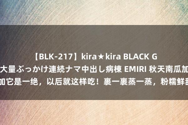 【BLK-217】kira★kira BLACK GAL黒ギャルご奉仕ナース 大量ぶっかけ連続ナマ中出し病棟 EMIRI 秋天南瓜加它是一绝，以后就这样吃！裹一裹蒸一蒸，粉糯鲜甜王人有、还有好食欲