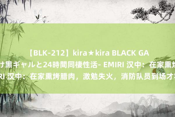 【BLK-212】kira★kira BLACK GAL レンタル痴女GAL-日焼け黒ギャルと24時間同棲性活- EMIRI 汉中：在家熏烤腊肉，激勉失火，消防队员到场才将火扑灭