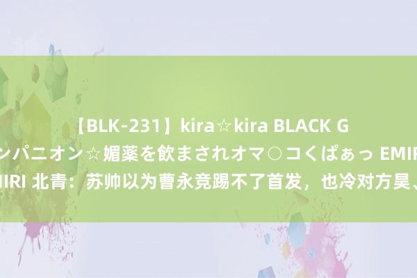 【BLK-231】kira☆kira BLACK GAL 黒ギャル中出し温泉コンパニオン☆媚薬を飲まされオマ○コくぱぁっ EMIRI 北青：苏帅以为曹永竞踢不了首发，也冷对方昊、乃比江等有特色球员