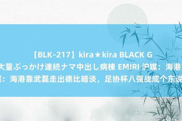 【BLK-217】kira★kira BLACK GAL黒ギャルご奉仕ナース 大量ぶっかけ連続ナマ中出し病棟 EMIRI 沪媒：海港靠武磊走出德比暗淡，足协杯八强战成个东说念主扮演的舞台