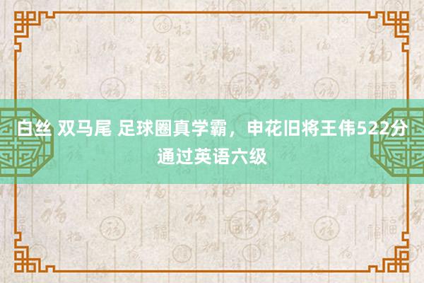 白丝 双马尾 足球圈真学霸，申花旧将王伟522分通过英语六级