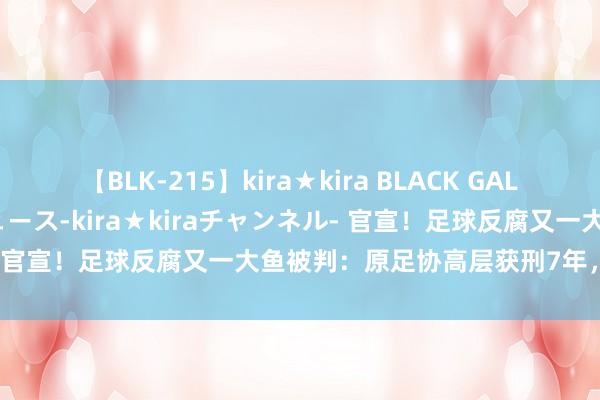 【BLK-215】kira★kira BLACK GAL 黒ギャル・EMIRIプロデュース-kira★kiraチャンネル- 官宣！足球反腐又一大鱼被判：原足协高层获刑7年，罚金60万