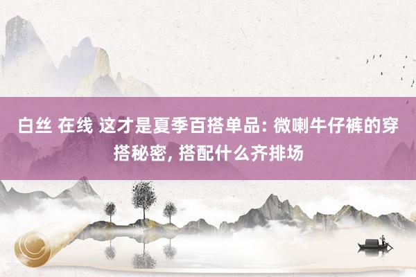 白丝 在线 这才是夏季百搭单品: 微喇牛仔裤的穿搭秘密， 搭配什么齐排场