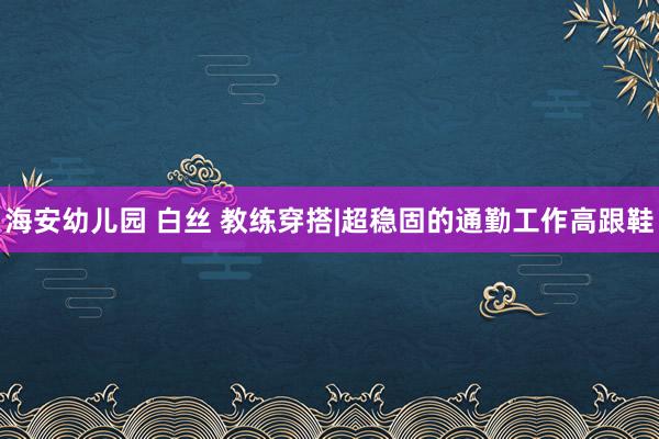 海安幼儿园 白丝 教练穿搭|超稳固的通勤工作高跟鞋