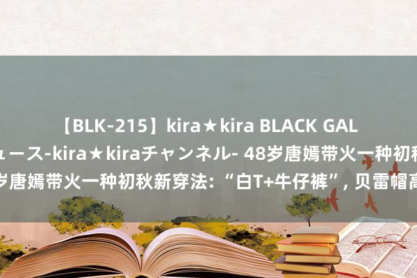 【BLK-215】kira★kira BLACK GAL 黒ギャル・EMIRIプロデュース-kira★kiraチャンネル- 48岁唐嫣带火一种初秋新穿法: “白T+牛仔裤”， 贝雷帽高档又洋气