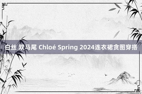 白丝 双马尾 Chloé Spring 2024连衣裙贪图穿搭