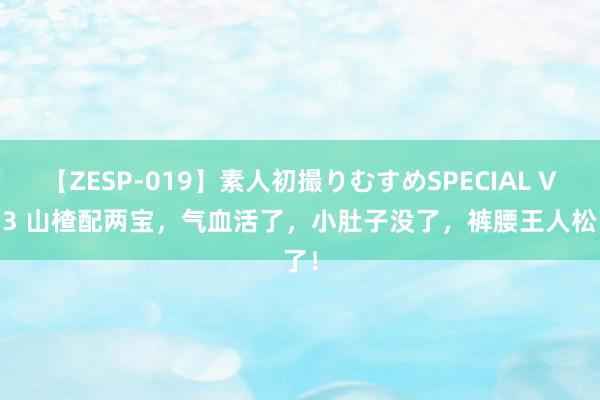 【ZESP-019】素人初撮りむすめSPECIAL Vol.3 山楂配两宝，气血活了，小肚子没了，裤腰王人松了！