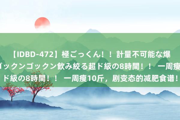 【IDBD-472】極ごっくん！！計量不可能な爆量ザーメンをS級女優がゴックンゴックン飲み絞る超ド級の8時間！！ 一周瘦10斤，剧变态的减肥食谱！