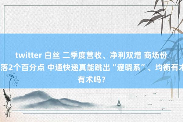 twitter 白丝 二季度营收、净利双增 商场份额下落2个百分点 中通快递真能跳出“邃晓系”、均衡有术吗？