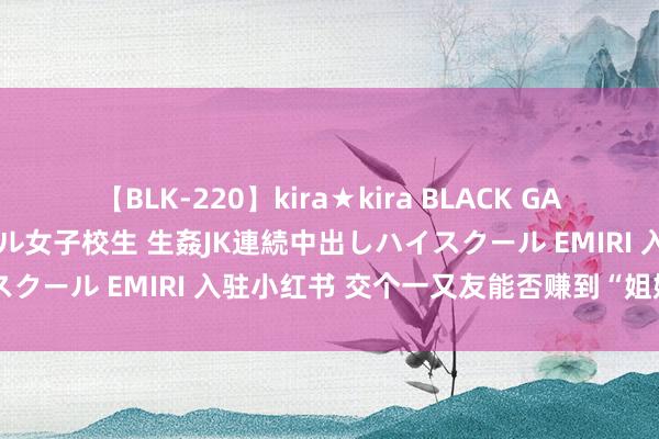 【BLK-220】kira★kira BLACK GAL 留年5年目のお姉黒ギャル女子校生 生姦JK連続中出しハイスクール EMIRI 入驻小红书 交个一又友能否赚到“姐妹”的钱