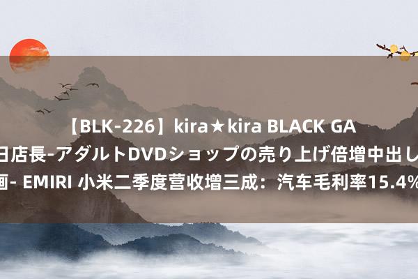 【BLK-226】kira★kira BLACK GAL 黒ギャル露出セクハラ1日店長-アダルトDVDショップの売り上げ倍増中出し計画- EMIRI 小米二季度营收增三成：汽车毛利率15.4% 有信心作念大畛域收窄耗损