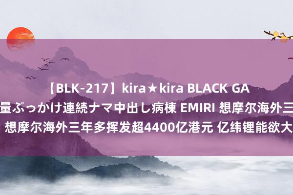 【BLK-217】kira★kira BLACK GAL黒ギャルご奉仕ナース 大量ぶっかけ連続ナマ中出し病棟 EMIRI 想摩尔海外三年多挥发超4400亿港元 亿纬锂能欲大幅减捏