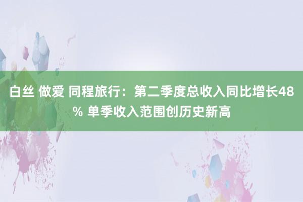 白丝 做爱 同程旅行：第二季度总收入同比增长48% 单季收入范围创历史新高