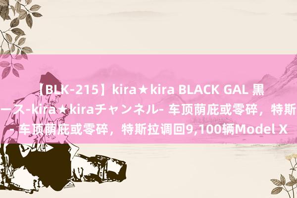 【BLK-215】kira★kira BLACK GAL 黒ギャル・EMIRIプロデュース-kira★kiraチャンネル- 车顶荫庇或零碎，特斯拉调回9，100辆Model X