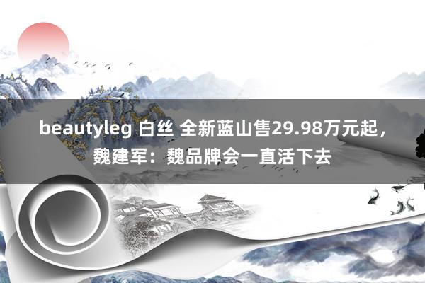 beautyleg 白丝 全新蓝山售29.98万元起，魏建军：魏品牌会一直活下去