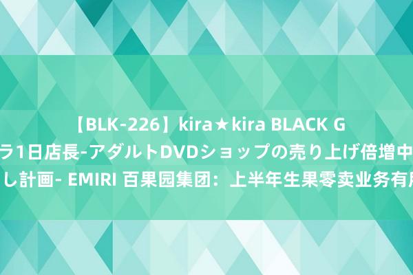 【BLK-226】kira★kira BLACK GAL 黒ギャル露出セクハラ1日店長-アダルトDVDショップの売り上げ倍増中出し計画- EMIRI 百果园集团：上半年生果零卖业务有所承压，2B业绩群发达邃密