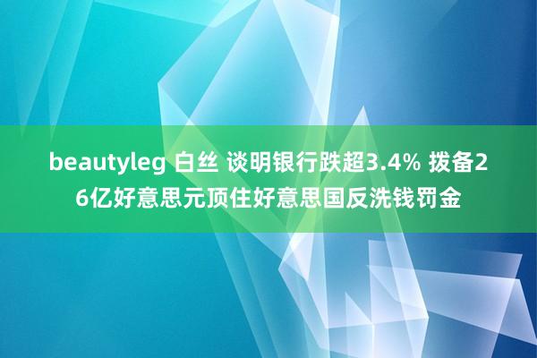 beautyleg 白丝 谈明银行跌超3.4% 拨备26亿好意思元顶住好意思国反洗钱罚金