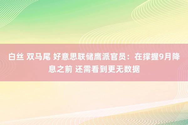 白丝 双马尾 好意思联储鹰派官员：在撑握9月降息之前 还需看到更无数据