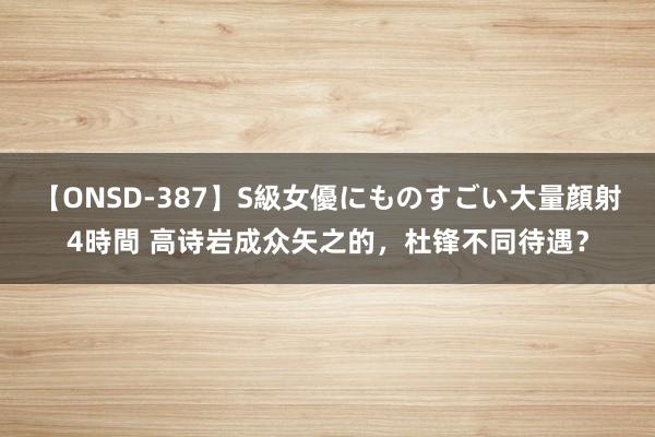 【ONSD-387】S級女優にものすごい大量顔射4時間 高诗岩成众矢之的，杜锋不同待遇？