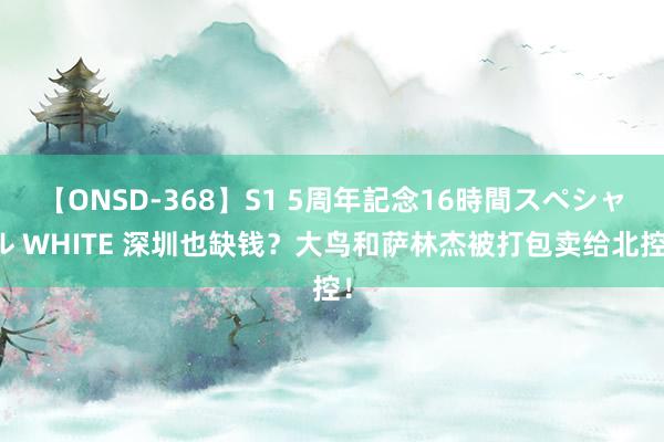 【ONSD-368】S1 5周年記念16時間スペシャル WHITE 深圳也缺钱？大鸟和萨林杰被打包卖给北控！