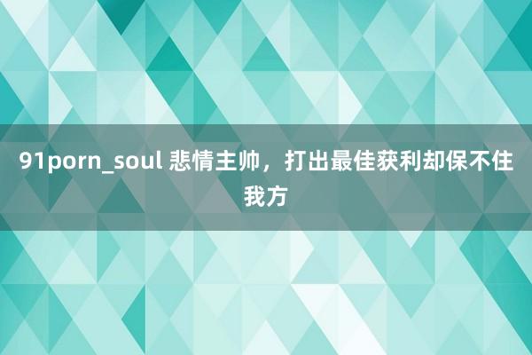 91porn_soul 悲情主帅，打出最佳获利却保不住我方