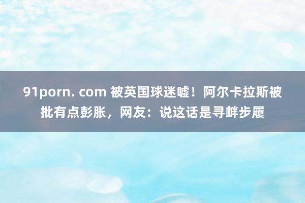 91porn. com 被英国球迷嘘！阿尔卡拉斯被批有点彭胀，网友：说这话是寻衅步履