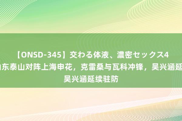 【ONSD-345】交わる体液、濃密セックス4時間 山东泰山对阵上海申花，克雷桑与瓦科冲锋，吴兴涵延续驻防