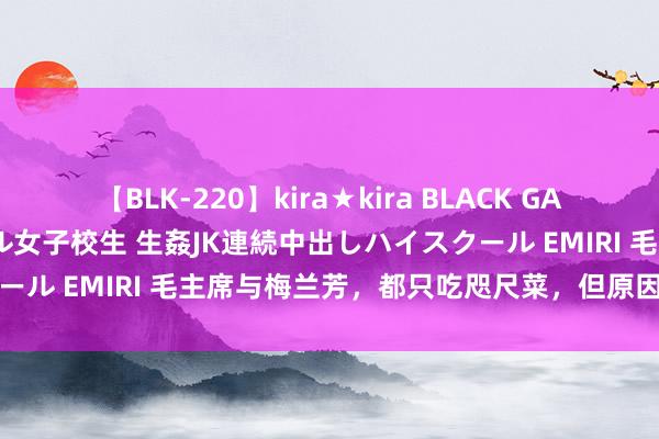 【BLK-220】kira★kira BLACK GAL 留年5年目のお姉黒ギャル女子校生 生姦JK連続中出しハイスクール EMIRI 毛主席与梅兰芳，都只吃咫尺菜，但原因又截然不同