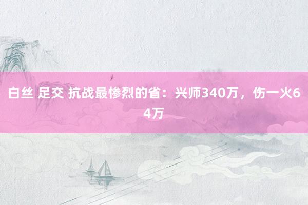 白丝 足交 抗战最惨烈的省：兴师340万，伤一火64万