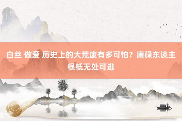 白丝 做爱 历史上的大荒废有多可怕？庸碌东谈主根柢无处可逃