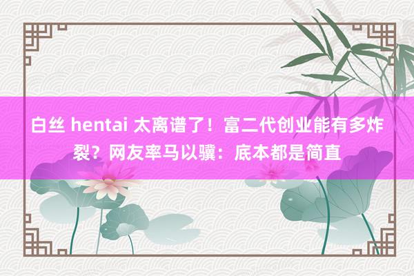 白丝 hentai 太离谱了！富二代创业能有多炸裂？网友率马以骥：底本都是简直