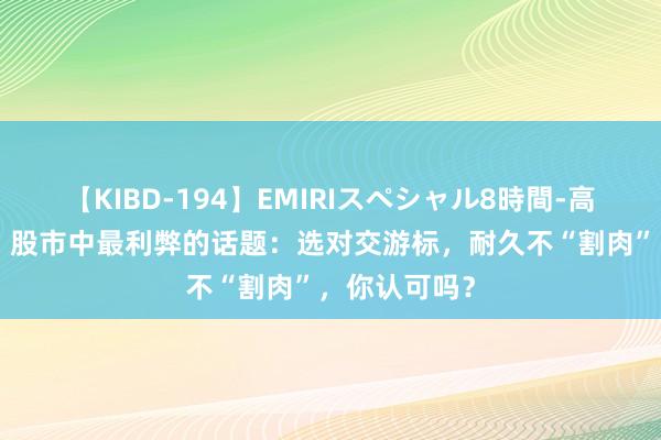 【KIBD-194】EMIRIスペシャル8時間-高画質-特別編 股市中最利弊的话题：选对交游标，耐久不“割肉”，你认可吗？