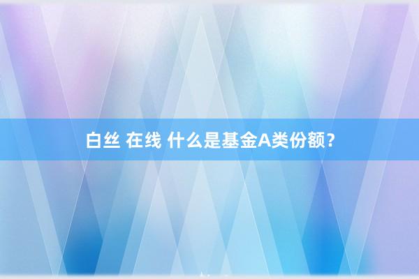 白丝 在线 什么是基金A类份额？