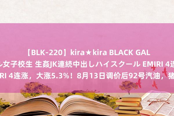 【BLK-220】kira★kira BLACK GAL 留年5年目のお姉黒ギャル女子校生 生姦JK連続中出しハイスクール EMIRI 4连涨，大涨5.3%！8月13日调价后92号汽油，猪价“画风突变”！