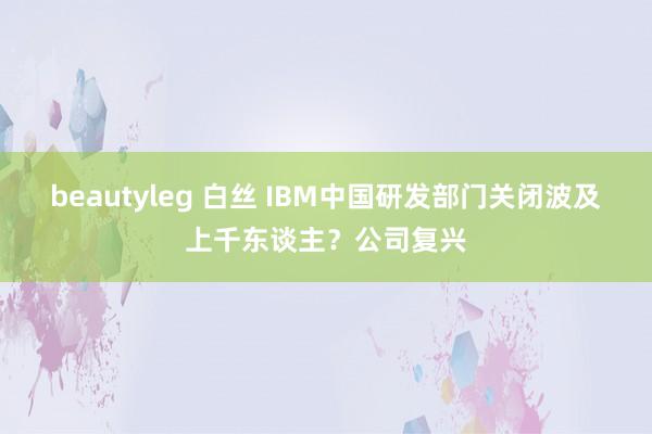 beautyleg 白丝 IBM中国研发部门关闭波及上千东谈主？公司复兴