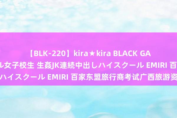 【BLK-220】kira★kira BLACK GAL 留年5年目のお姉黒ギャル女子校生 生姦JK連続中出しハイスクール EMIRI 百家东盟旅行商考试广西旅游资源