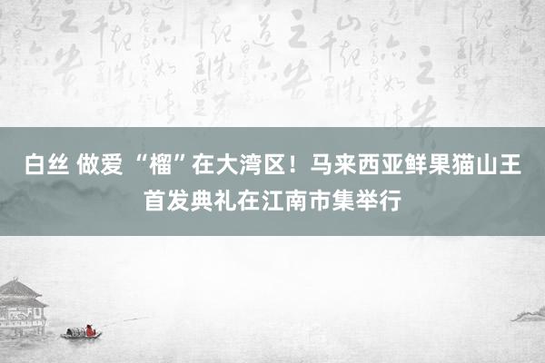 白丝 做爱 “榴”在大湾区！马来西亚鲜果猫山王首发典礼在江南市集举行