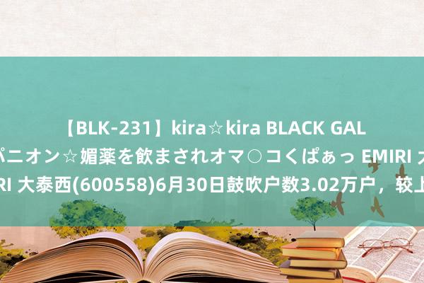 【BLK-231】kira☆kira BLACK GAL 黒ギャル中出し温泉コンパニオン☆媚薬を飲まされオマ○コくぱぁっ EMIRI 大泰西(600558)6月30日鼓吹户数3.02万户，较上期减少5.03%