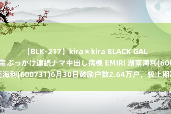 【BLK-217】kira★kira BLACK GAL黒ギャルご奉仕ナース 大量ぶっかけ連続ナマ中出し病棟 EMIRI 湖南海利(600731)6月30日鼓励户数2.64万户，较上期减少5.8%