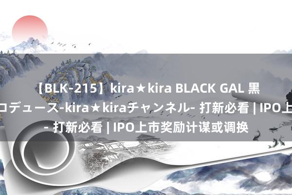 【BLK-215】kira★kira BLACK GAL 黒ギャル・EMIRIプロデュース-kira★kiraチャンネル- 打新必看 | IPO上市奖励计谋或调换